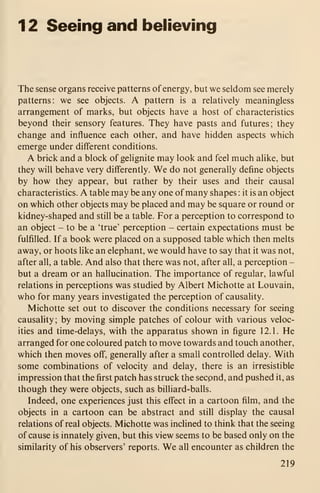 1 2 Seeing and believing
The sense organs receive patterns of energy, but we seldom see merely
patterns: we see objects. A pattern is a relatively meaningless
arrangement of marks, but objects have a host of characteristics
beyond their sensory features. They have pasts and futures; they
change and influence each other, and have hidden aspects which
emerge under different conditions.
A brick and a block of gelignite may look and feel much alike, but
they will behave very differently. We do not generally define objects
by how they appear, but rather by their uses and their causal
characteristics. A table may be any one of many shapes : it is an object
on which other objects may be placed and may be square or round or
kidney-shaped and still be a table. For a perception to correspond to
an object - to be a 'true' perception - certain expectations must be
fulfilled. If a book were placed on a supposed table which then melts
away, or hoots like an elephant, we would have to say that it was not,
after all, a table. And also that there was not, after all, a perception -
but a dream or an hallucination. The importance of regular, lawful
relations in perceptions was studied by Albert Michotte at Louvain,
who for many years investigated the perception of causality.
Michotte set out to discover the conditions necessary for seeing
causality; by moving simple patches of colour with various veloc-
ities and time-delays, with the apparatus shown in figure 12.1. He
arranged for one coloured patch to move towards and touch another,
which then moves off, generally after a small controlled delay. With
some combinations of velocity and delay, there is an irresistible
impression that the first patch has struck the second, and pushed it, as
though they were objects, such as bilhard-balls.
Indeed, one experiences just this effect in a cartoon film, and the
objects in a cartoon can be abstract and still display the causal
relations of real objects. Michotte was inclined to think that the seeing
of cause is innately given, but this view seems to be based only on the
similarity of his observers' reports. We all encounter as children the
219
 