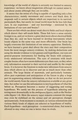 knowledge of the world of objects is certainly not limited to sensory
experience : we know about magnetism although we cannot sense it,
and about atoms although they are invisible.
It seems that the retina of a frog is capable of signalling only a few
characteristics; mainly movement and corners and black dots. It
responds well to certain objects which are important to its survival,
particularly flies, but surely its visual world must be far less rich than
ours. Is our experience - and our knowledge - restricted by the
limitations of our eyes and brains?
There are fish which can detect weak electric fields and local objects
which distort their self-made fields. These fish have a sense entirely
foreign to us, and yet we know a great deal more about electrical fields
than they do; and we have learned to develop instruments which
locate objects in the same way and more efficiently. Our brain has
largely overcome this limitation of our sensory apparatus. Similarly,
we have learned a great deal about the stars and their composition
from the most meagre sensory evidence, by making deductions and
using the slender evidence to test guesses and hypotheses, our eyes are
general-purpose instruments for feeding the brain with compara-
tively undoctored information. The eyes of creatures with much
simpler brains often have more elaborate eyes than ours, as they select
only information essential to their survival and usable by the simple
brain. It is however the freedom to make new inferences from sensory
data which allows us to discover and see so much more than other
animals. The large brains of mammals, and particularly humans,
allow past experience and anticipation of the future to play a large
part in augmenting sensory information, so that we do not perceive
the world merely from the sensory information available at any given
time, but rather we use this information to test hypotheses ofwhat lies
before us. Perception becomes a matter of suggesting and testing
hypotheses. We surely see this process of hypothesis selecting and
testing most dramatically in the ambiguousfigures, such as the Necker
cube (figure 1 .4). Here the sensory input remains constant (its image
may even be stabilised on the retina) and yet perception changes
spontaneously, from moment to moment, as various orientations and
various likely kinds of objects are selected as hypotheses of reality.
Each hypothesis - each perception - is entertained alone ; but none is
allowed to stay when no one is better than its rivals.
221
 