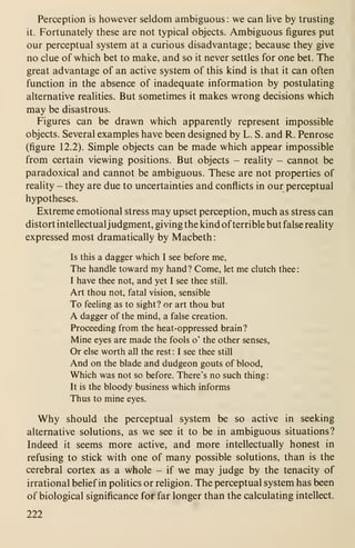 Perception is however seldom ambiguous : we can live by trusting
it. Fortunately these are not typical objects. Ambiguous figures put
our perceptual system at a curious disadvantage; because they give
no clue of which bet to make, and so it never settles for one bet. The
great advantage of an active system of this kind is that it can often
function in the absence of inadequate information by postulating
alternative realities. But sometimes it makes wrong decisions which
may be disastrous.
Figures can be drawn which apparently represent impossible
objects. Several examples have been designed by L. S. and R. Penrose
(figure 12.2). Simple objects can be made which appear impossible
from certain viewing positions. But objects - reality - cannot be
paradoxical and cannot be ambiguous. These are not properties of
reality - they are due to uncertainties and conflicts in our perceptual
hypotheses.
Extreme emotional stress may upset perception, much as stress can
distort intellectualjudgment, giving the kind ofterrible but false reality
expressed most dramatically by Macbeth
:
Is this a dagger which I see before me,
The handle toward my hand? Come, let me clutch thee:
I have thee not, and yet I see thee still.
Art thou not, fatal vision, sensible
To feeling as to sight? or art thou but
A dagger of the mind, a false creation.
Proceeding from the heat-oppressed brain?
Mine eyes are made the fools o' the other senses.
Or else worth all the rest : I see thee still
And on the blade and dudgeon gouts of blood,
Which was not so before. There's no such thing
:
It is the bloody business which informs
Thus to mine eyes.
Why should the perceptual system be so active in seeking
alternative solutions, as we see it to be in ambiguous situations?
Indeed it seems more active, and more intellectually honest in
refusing to stick with one of many possible solutions, than is the
cerebral cortex as a whole - if we may judge by the tenacity of
irrational belief in politics or religion. The perceptual system has been
of biological significance for far longer than the calculating intellect.
222
 