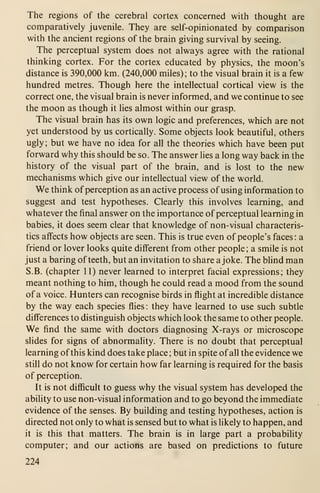 The regions of the cerebral cortex concerned with thought are
comparatively juvenile. They are self-opinionated by comparison
with the ancient regions of the brain giving survival by seeing.
The perceptual system does not always agree with the rational
thinking cortex. For the cortex educated by physics, the moon's
distance is 390,000 km. (240,000 miles); to the visual brain it is a few
hundred metres. Though here the intellectual cortical view is the
correct one, the visual brain is never informed, and we continue to see
the moon as though it lies almost within our grasp.
The visual brain has its own logic and preferences, which are not
yet understood by us cortically. Some objects look beautiful, others
ugly ; but we have no idea for all the theories which have been put
forward why this should be so. The answer lies a long way back in the
history of the visual part of the brain, and is lost to the new
mechanisms which give our intellectual view of the world.
We think of perception as an active process of using information to
suggest and test hypotheses. Clearly this involves learning, and
whatever the final answer on the importance of perceptual learning in
babies, it does seem clear that knowledge of non-visual characteris-
tics affects how objects are seen. This is true even of people's faces: a
friend or lover looks quite different from other people ; a smile is not
just a baring of teeth, but an invitation to share a joke. The blind man
S.B. (chapter 11) never learned to interpret facial expressions; they
meant nothing to him, though he could read a mood from the sound
of a voice. Hunters can recognise birds in flight at incredible distance
by the way each species flies : they have learned to use such subtle
differences to distinguish objects which look the same to other people.
We find the same with doctors diagnosing X-rays or microscope
slides for signs of abnormality. There is no doubt that perceptual
learning of this kind does take place ; but in spite of all the evidence we
still do not know for certain how far learning is required for the basis
of perception.
It is not difficult to guess why the visual system has developed the
ability to use non-visual information and to go beyond the immediate
evidence of the senses. By building and testing hypotheses, action is
directed not only to what is sensed but to what is likely to happen, and
it is this that matters. The brain is in large part a probability
computer; and our actions are based on predictions to future
224
 