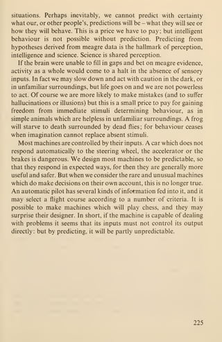 situations. Perhaps inevitably, we cannot predict with certainty
what our, or other people's, predictions will be - what they will see or
how they will behave. This is a price we have to pay; but intelhgent
behaviour is not possible without prediction. Predicting from
hypotheses derived from meagre data is the hallmark of perception,
intelligence and science. Science is shared perception.
If the brain were unable to fill in gaps and bet on meagre evidence,
activity as a whole would come to a halt in the absence of sensory
inputs. In fact we may slow down and act with caution in the dark, or
in unfamiliar surroundings, but life goes on and we are not powerless
to act. Of course we are more likely to make mistakes (and to suffer
hallucinations or illusions) but this is a small price to pay for gaining
freedom from immediate stimuli determining behaviour, as in
simple animals which are helpless in unfamiliar surroundings. A frog
will starve to death surrounded by dead flies ; for behaviour ceases
when imagination cannot replace absent stimuli.
Most machines are controlled by their inputs. A car which does not
respond automatically to the steering wheel, the accelerator or the
brakes is dangerous. We design most machines to be predictable, so
that they respond in expected ways, for then they are generally more
useful and safer. But when we consider the rare and unusual machines
which do make decisions on their own account, this is no longer true.
An automatic pilot has several kinds of information fed into it, and it
may select a flight course according to a number of criteria. It is
possible to make machines which will play chess, and they may
surprise their designer. In short, if the machine is capable of dealing
with problems it seems that its inputs must not control its output
directly : but by predicting, it will be partly unpredictable.
225
 