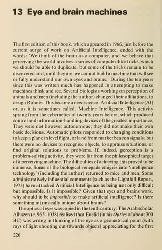 1 3 Eye and brain machines
The first edition of this book, which appeared in 1966, just before the
current surge of work on Artificial Intelligence, ended with the
words: 'We think of the brain as a computer, and we believe that
perceiving the world involves a series of computer-like tricks, which
we should be able to duplicate, but some of the tricks remain to be
discovered and, until they are, we cannot build a machine that will see
or fully understand our own eyes and brains.' During the ten years
since this was written much has happened in attempting to make
machines think and see. Several biologists working on perception of
animals and men (including the author) changed their affiliations, to
design Robots. This became a new science : Artificial Intelligence (AI)
or, as it is sometimes called. Machine Intelligence. This activity
sprang from the cybernetics of twenty years before, which produced
control and information-handling devices of the greatest importance.
They were not however autonomous; they did not make their own
basic decisions. Automatic pilots responded to changing conditions
to keep a plane in level flight, or land from marker beacon signals ; but
there were no devices to recognise objects, to appraise situations, or
find original solutions to problems. If, indeed, perception is a
problem-solving activity, they were far from the philosophical target
of a perceiving machine. The difficulties of achieving this proved to be
immense. Some of the biological renegade emigres into 'intelligence
technology' (including the author) returned to mice and men. Some
administratively influential comments (such as the Lighthill Report,
1973) have attacked Artificial Intelligence as being not only difficult
but impossible. Is it impossible? Given that eyes and brains work,
why should it be impossible to make artificial intelligence? Is there
something intrinsically unique about brains?
The optics ofeyes was copied in the tenth century. The Arab scholar
Alhazen (c. 965-1038) realised that Euclid (in his Optics of about 300
BC) was wrong in thinking of the eye as a geometrical point (with
rays of light shooting out towards objects) appreciating for the first
226
 
