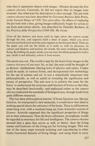 time that it represents objects with images. Alhazen devised the first
camera obscura. Curiously, he did not report that its images were
inverted; but otherwise his description is clear enough. The pin hole
camera obscura was later described by Giovanni Battista della Porta,
in his Natural Magic of 1558. Ten years after, the effects of replacing
the pin hole with a lens, giving images sufficiently bright for artists to
see form and colour clearly, was described by Damielo Barbaro, in
his Practica della Perspectiva (1568-69). He wrote:
Close all the shutters and doors until no light enters the camera except
through the lens, and opposite hold a sheet of paper, which you move
forward and backward until the scene appears in the sharpest detail. There on
the paper you will see the whole as it really is, with its distances, its
colours and shadows and motion, the clouds, the water twinkling, the birds
flying. By holding the paper steady you can trace the whole perspective with a
pen, shade it and delicately colour it from nature.
The secret was out. The world is seen by the brain from images in the
camera obscuras of our eyes. So, at last, the eyes could be thought of
as devices : mechanisms obeying laws of physics and optics. Copies
could be made, in various forms, and incorporated into technology
for the use of science and art. It was a remarkably important step
philosophically, as well as useful in revealing the significance and
nature of perspective. The aim now is to achieve the same for the
brain : to understand the structure and function of brains so that they
may be described functionally ; and replicated rather as the camera
obscura replicated the essentials of biological eyes, though made from
quite different materials.
This has deep philosophical interest. If brain function can, like eye
function, be transposed to new materials, it would show that there is
nothing special about the substance ofthe brain. There is still however
some hang over, with a resultant hang up, from Aristotle's notion of
Essence. Aristotle supposed that the significant properties of things
are in their substances. Thus the brain substance, protoplasm, would
be regarded as necessary for life and intelligence. The camera obscura
showed that a glass lens serves as well, or better, than the Hving
tissues and humours of the living eye for forming images. This was
one of the many steps towards isolating and reproducing in other
forms functional features of living things : and using them to carry
227
 