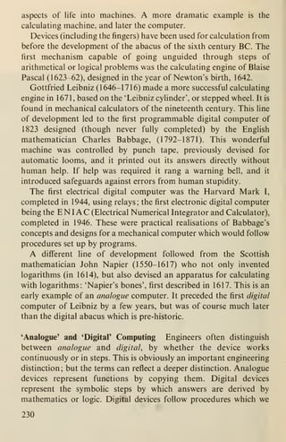 aspects of life into machines. A more dramatic example is the
calculating machine, and later the computer.
Devices (including the fingers) have been used for calculation from
before the development of the abacus of the sixth century BC. The
first mechanism capable of going unguided through steps of
arithmetical or logical problems was the calculating engine of Blaise
Pascal (1623-62), designed in the year of Newton's birth, 1642.
Gottfried Leibniz (1646-1716) made a more successful calculating
engine in 1671, based on the 'Leibniz cylinder', or stepped wheel. It is
found in mechanical calculators of the nineteenth century. This line
of development led to the first programmable digital computer of
1823 designed (though never fully completed) by the English
mathematician Charles Babbage, (1792-1871). This wonderful
machine was controlled by punch tape, previously devised for
automatic looms, and it printed out its answers directly without
human help. If help was required it rang a warning bell, and it
introduced safeguards against errors from human stupidity.
The first electrical digital computer was the Harvard Mark I,
completed in 1944, using relays; the first electronic digital computer
being the ENI AC (Electrical Numerical Integrator and Calculator),
completed in 1946. These were practical realisations of Babbage's
concepts and designs for a mechanical computer which would follow
procedures set up by programs.
A different line of development followed from the Scottish
mathematician John Napier (1550-1617) who not only invented
logarithms (in 1614), but also devised an apparatus for calculating
with logarithms: 'Napier's bones', first described in 1617. This is an
early example of an analogue computer. It preceded the first digital
computer of Leibniz by a few years, but was of course much later
than the digital abacus which is pre-historic.
'Analogue' and 'Digital' Computing Engineers often distinguish
between analogue and digital, by whether the device works
continuously or in steps. This is obviously an important engineering
distinction; but the terms can reflect a deeper distinction. Analogue
devices represent functions by copying them. Digital devices
represent the symbolic steps by which answers are derived by
mathematics or logic. Digital devices follow procedures which we
230
 