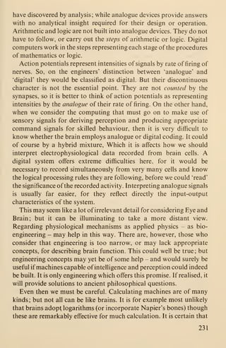 have discovered by analysis; while analogue devices provide answers
with no analytical insight required for their design or operation.
Arithmetic and logic are not built into analogue devices. They do not
have to follow, or carry out the steps of arithmetic or logic. Digital
computers work in the steps representing each stage of the procedures
of mathematics or logic.
Action potentials represent intensities of signals by rate of firing of
nerves. So, on the engineers' distinction between 'analogue' and
'digital' they would be classified as digital. But their discontinuous
character is not the essential point. They are not counted by the
synapses, so it is better to think of action potentials as representing
intensities by the analogue of their rate of firing. On the other hand,
when we consider the computing that must go on to make use of
sensory signals for deriving perception and producing appropriate
command signals for skilled behaviour, then it is very difficult to
know whether the brain employs analogue or digital coding. It could
of course by a hybrid mixture. Which it is affects how we should
interpret electrophysiological data recorded from brain cells. A
digital system offers extreme difficulties here, for it would be
necessary to record simultaneously from very many cells and know
the logical processing rules they are following, before we could 'read'
the significance of the recorded activity. Interpreting analogue signals
is usually far easier, for they reflect directly the input-output
characteristics of the system.
This may seem like a lot of irrelevant detail for considering Eye and
Brain; but it can be illuminating to take a more distant view.
Regarding physiological mechanisms as applied physics - as bio-
engineering - may help in this way. There are, however, those who
consider that engineering is too narrow, or may lack appropriate
concepts, for describing brain function. This could well be true; but
engineering concepts may yet be of some help - and would surely be
useful if machines capable of intelligence and perception could indeed
be built. It is only engineering which offers this promise. If realised, it
will provide solutions to ancient philosophical questions.
Even then we must be careful. Calculating machines are of many
kinds; but not all can be like brains. It is for example most unlikely
that brains adopt, logarithms (or incorporate Napier's bones) though
these are remarkably effective for much calculation. It is certain that
231
 