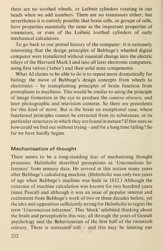 there are no toothed wheels, or Leibniz cylinders rotating in our
heads when we add numbers. There are no transistors either; but
nevertheless it is entirely possible that brain cells, or groups of cells,
have properties essentially the same as the important properties of
transistors, or even of the Leibniz toothed cylinders of early
mechanical calculators.
To go back to our potted history of the computer: it is extremely
interesting that the design principles of Babbage's wheeled digital
computer were transferred without essential change into the electric
relays of the Harvard Mark I and into all later electronic computers,
using first valves ('tubes') and then solid state components.
What AI claims to be able to do is to repeat more dramatically for
biology the move of Babbage's design concepts from wheels to
electronics - by transplanting principles of brain function from
protoplasm to machines. This would be similar to using the principle
of image formation in the eye to produce the camera obscura, and
later photographic and television cameras. So there are precedents
for this kind of move. But is the brain an exceptional case, where
functional principles cannot be extracted from its substances, or its
particular structures in which they are found in nature? If this were so
how could we find out without trying - and for a long time failing? So
far we have hardly begun.
Mechanisation of thought
There seems to be a long-standing fear of mechanising thought
processes. Helmholtz described perceptions as 'Unconscious In-
ferences' from sensory data. He arrived at this notion many years
after Babbage's calculating machine. (Helmholtz was only two years
of age when Babbage's machine was built in 1832.) Although the
existence of machine calculation was known for two hundred years
(since Pascal) and although it was an issue of popular interest and
excitement from Babbage's work of two or three decades before, yet
the idea met opposition sufficiently strong for Helmholtz to regret the
term 'Unconscious inference'. This 'block' inhibited thinking about
the brain and perception in this way, all through the years of Gestalt
psychology and the Behaviourism of the first half of the twentieth
century. There is resistance still - and this may be limiting our
232
 