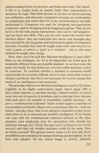 understanding of how we perceive, and think and create. The 'block',
if this it is, comes from an ancient behef that consciousness is
necessary for logic. This belief persists in the face of wheels carrying
out arithmetic, and electronic computers carrying out mathematics
so complicated and subtle that few if any mathematicians can fully
understand it. Computers are used for designing next-generation
computers, and for designing and de-bugging programs. They do not
have to be fed with precise instructions; they can be 'self-adaptive',
and can learn new skills. They can not only match the world's best
checkers player, they can teach him new moves and strategies they
have learned by playing games and analysing the games of computers
and men. Certainly they must be taught some rules, and what it is to
'win' a game or achieve a 'goal' or a 'solution' - but so also must
children be taught these things.
How, then, can it be said that Machine Intelligence is impossible'}
Since we are intelligent, for AI to be impossible our brain must be
essentially different from any possible machine. As we have seen, the
point can hardly be that brains are conscious while machines cannot
be conscious. To establish whether a machine is conscious would
undoubtedly be extremely difficult; but it is clear, from what we have
already considered, that this is not necessary for we now accept that
much of our intelligence is not conscious.
The principle objection to Machine Intelligence raised by Sir James
Lighthill, in his highly authoritative paper report (page 249) is
that a finite machine (a machine having a limited number of states)
soon runs out of capacity in problems such as playing chess, because
with each move the number of possibilities rapidly increases - to
give a 'combinatorial explosion' which would require a machine of
astronomical and finally infinite size to encompass. But we - with our
brains - can play chess. One is not asking for machines to play better
chess than we do to demonstrate machine intelligence. If our brains
can cope with the combinatorial explosion inherent in the chess
situation (and employing data for perception) why should not
machines manage also? Surely the spur here is to discover how brains
succeed; and then ask whether machines could do the same. How
do brains succeed? The general answer seems to be that only likely
possibilities are considered in human thinking and perception. As we
have seen (chapter 10) any retinal image is, strictly, infinitely
233
 