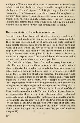 ambiguous. We do not consider or perceive more than a few of these
infinite possibihties before arriving at a stable perception. Even the
'Ambiguous Figures' (figures 1.3, 1.4) give only a few alternative
perceptions. The 'explosion' is probably avoided throughout the
hierarchy from sensory signals to accepted perceptions by, at each
crucial step, rejecting unlikely alternatives. This may make our
thinking less 'lateral' than some would like; but why should not a
machine also be provided with such strategies for its sanity?
The present state of machine perception
Recently robots have been built with television 'eyes' and jointed
metal arms and hands, which can perform simple perceptual tasks.
They can recognise and pick up objects, and put parts together to
make simple models, such as wooden cars from body parts and
wheels and axles, which they have correctly selected from a random
heap. Developing these machines has proved remarkably difficult.
Early estimates were over-optimistic. It has taken a decade of
intensive and expensive work by several laboratories to achieve this
modest result, and to show that more is possible.
The first kind of object chosen for machine recognition was the
cube. The machine learned the various perspective transformations
of cubes, then (with its single eye) it could infer the orientation of the
cubes, and pick them up and stack them to form towers as a child
might do. If a cube-like object was presented, the machine would
process its sensed signals as though the object's angles were right
angles and its sides of equal length. What it accepts as 'cube' data are
then inappropriate for the object being recognised and handled, for
its angles are not right angles and its lengths are not all equal - so
systematic errors are generated. This is very much our view of visual
distortion illusions (chapter 9). The machines' check procedures are
less sophisticated than ours, so their behaviour is less reliable and
more easily upset: in this sense they suffer more illusions than we do.
For example they are easily fooled by shadows crossing the scene,
for the edges of shadows are confused with edges of objects. This
is rare in human perception ; though we did find just this in the case
of S.B., when his sight was restored after fifty years of blindness
(chapter 11).
234
 