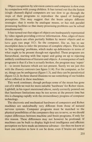 Object recognition by television camera and computer is slow even
by comparison with young children. It has turned out that the fastest
(single channel) digital computers are too slow to go through the
steps of their programs to reproduce the speed of biological
perception. This may suggest that the brain adopts different
strategies: that it works by analogue means, or has rich parallel
processing facilities so that many processing problems can be solved
simultaneously.
It has turned out that edges of objects are inadequately represented
by video signals providing contour information. Also, edges of more
distant objects are often partially hidden by nearer objects and so
have gaps (see page 182). So the computer, like us, has to use
incomplete data to infer the presence of complete objects. This leads
to 'line repairing' problems, which make up deficiencies in terms of
what ought to be present though not signalled. These programs are
hierarchical, starting with line repair and going on up to rejecting
unlikely combinations of features and objects. A consequence of such
programs is that if a line is actually broken, the program may 'repair'
it - to invent features which are not present. Surely we see just this
with the illusory contours (see figure 5.14). For the computer, as for
us, things can be ambiguous (figure 1 .3), and they can be paradoxical
(figure 12.2). In these shared illusions we see something of our hidden
selves reflected in these machines.
This work continues, though perhaps some of the steam has gone
out of it while we wait for more suitable 'hardware' for Robot vision.
Lighthill, in his report mentioned above, surely correctly pointed out
that hardware limitations may be too severe at the present time but
this is changing rapidly with the extraordinary progress of computer
technology.
The electronic and mechanical hardware of computers and Robot
machines are undoubtedly very different from those of natural
nervous systems. Computer programs must be matched to the
physical possibilities of the computers they are to serve, so we should
expect differences between machine and brain programs, if only for
this reason. These differences may not however be profound. If
machines can be built to display high-level intelligence and efficient
perception we have made an immense advance - for then we know at
least one solution to how it can be done, even if brains are rather
235
 