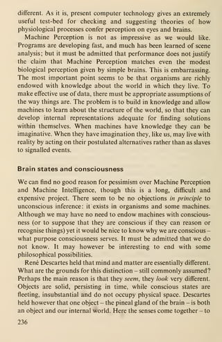 different. As it is, present computer technology gives an extremely
useful test-bed for checking and suggesting theories of how
physiological processes confer perception on eyes and brains.
Machine Perception is not as impressive as we would like.
Programs are developing fast, and much has been learned of scene
analysis; but it must be admitted that performance does not justify
the claim that Machine Perception matches even the modest
biological perception given by simple brains. This is embarrassing.
The most important point seems to be that organisms are richly
endowed with knowledge about the world in which they live. To
make effective use of data, there must be appropriate assumptions of
the way things are. The problem is to build in knowledge and allow
machines to learn about the structure of the world, so that they can
develop internal representations adequate for finding solutions
within themselves. When machines have knowledge they can be
imaginative. When they have imagination they, like us, may live with
reality by acting on their postulated alternatives rather than as slaves
to signalled events.
Brain states and consciousness
We can find no good reason for pessimism over Machine Perception
and Machine Intelligence, though this is a long, difficult and
expensive project. There seem to be no objections in principle to
unconscious inference: it exists in organisms and some machines.
Although we may have no need to endow machines with conscious-
ness (or to suppose that they are conscious if they can reason or
recognise things) yet it would be nice to know why we are conscious -
what purpose consciousness serves. It must be admitted that we do
not know. It may however be interesting to end with some
philosophical possibilities.
Rene Descartes held that mind and matter are essentially different.
What are the grounds for this distinction - still commonly assumed?
Perhaps the main reason is that they seem, they look very different.
Objects are solid, persisting in time, while conscious states are
fleeting, insubstantial and do not occupy physical space. Descartes
held however that one object - the pineal gland of the brain - is both
an object and our internal world. Here the senses come together - to
236
 