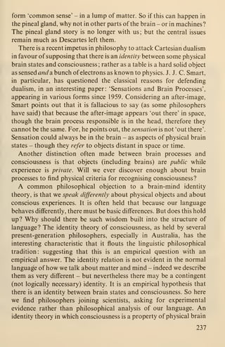 form 'common sense' - in a lump of matter. So if this can happen in
the pineal gland, why not in other parts of the brain - or in machines?
The pineal gland story is no longer with us; but the central issues
remain much as Descartes left them.
There is a recent impetus in philosophy to attack Cartesian dualism
in favour of supposing that there is an identity between some physical
brain states and consciousness; rather as a table is a hard solid object
as sensed and a. bunch ofelectrons as known to physics. J. J. C. Smart,
in particular, has questioned the classical reasons for defending
dualism, in an interesting paper: 'Sensations and Brain Processes',
appearing in various forms since 1959. Considering an after-image.
Smart points out that it is fallacious to say (as some philosophers
have said) that because the after-image appears 'out there' in space,
though the brain process responsible is in the head, therefore they
cannot be the same. For, he points out, the sensation is not 'out there'.
Sensation could always be in the brain - as aspects of physical brain
states - though they refer to objects distant in space or time.
Another distinction often made between brain processes and
consciousness is that objects (including brains) are public while
experience is private. Will we ever discover enough about brain
processes to find physical criteria for recognising consciousness?
A common philosophical objection to a brain-mind identity
theory, is that we speak differently about physical objects and about
conscious experiences. It is often held that because our language
behaves differently, there must be basic differences. But does this hold
up? Why should there be such wisdom built into the structure of
language? The identity theory of consciousness, as held by several
present-generation philosophers, especially in Australia, has the
interesting characteristic that it flouts the linguistic philosophical
tradition: suggesting that this is an empirical question with an
empirical answer. The identity relation is not evident in the normal
language of how we talk about matter and mind - indeed we describe
them as very different - but nevertheless there may be a contingent
(not logically necessary) identity. It is an empirical hypothesis that
there is an identity between brain states and consciousness. So here
we find philosophers joining scientists, asking for experimental
evidence rather than philosophical analysis of our language. An
identity theory in which consciousness is a property of physical brain
237
 