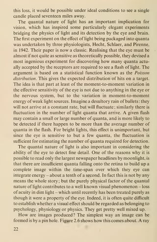 this loss, it would be possible under ideal conditions to see a single
candle placed seventeen miles away.
The quantal nature of light has an important implication for
vision, which has inspired some particularly elegant experiments
bridging the physics of light and its detection by the eye and brain.
The first experiment on the effect of light being packaged into quanta
was undertaken by three physiologists, Hecht, Schlaer, and Pirenne,
in 1942. Their paper is now a classic. Realising that the eye must be
almost if not quite as sensitive as theoretically possible, they devised a
most ingenious experiment for discovering how many quanta actu-
ally accepted by the receptors are required to see a flash of light. The
argument is based on a statistical function known as the Poisson
distribution. This gives the expected distribution of hits on a target.
The idea is that part at least of the moment-to-moment variation in
the effective sensitivity of the eye is not due to anything in the eye or
the nervous system, but to the variation in moment-to-moment
energy of weak light sources. Imagine a desultory rain of bullets : they
will not arrive at a constant rate, but will fluctuate ; similarly there is
fluctuation in the number of light quanta that arrive. A given flash
may contain a small or large number of quanta, and is more likely to
be detected if there happen to be more than the average number of
quanta in the flash. For bright lights, this effect is unimportant, but
since the eye is sensitive to but a few quanta, the ffuctuation is
sufficient for estimating the number of quanta required for detection.
The quantal nature of light is also important in considering the
ability of the eye to detect fine detail. One of the reasons why it is
possible to read only the largest newspaper headlines by moonlight, is
that there are insufficient quanta falling onto the retina to build up a
complete image within the time-span over which they eye can
integrate energy - about a tenth of a second. In fact this is not by any
means the whole story; but the purely physical factor of the quantal
nature of light contributes to a well known visual phenomenon - loss
of acuity in dim light - which until recently has been treated purely as
though it were a property of the eye. Indeed, it is often quite difficult
to estabhsh whether a visual effect should be regarded as belonging to
psychology, physiology or physics. They get pretty well mixed up.
How are images produced? The simplest way an image can be
formed is by a pin hole. Figure 2.6 shows how this comes about. A ray
22
 