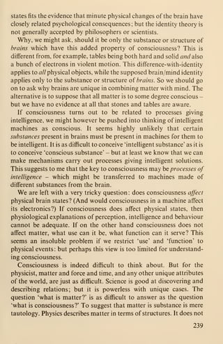 states fits the evidence that minute physical changes of the brain have
closely related psychological consequences; but the identity theory is
not generally accepted by philosophers or scientists.
Why, we might ask, should it be only the substance or structure of
brains which have this added property of consciousness? This is
different from, for example, tables being both hard and solid and also
a bunch of electrons in violent motion. This difference-with-identity
applies to a// physical objects, while the supposed brain/mind identity
applies only to the substance or structure of brains. So we should go
on to ask why brains are unique in combining matter with mind. The
alternative is to suppose that all matter is to some degree conscious -
but we have no evidence at all that stones and tables are aware.
If consciousness turns out to be related to processes giving
intelligence, we might however be pushed into thinking of intelligent
machines as conscious. It seems highly unlikely that certain
substances present in brains must be present in machines for them to
be intelligent. It is as difficult to conceive 'intelligent substance' as it is
to conceive 'conscious substance' - but at least we know that we can
make mechanisms carry out processes giving intelligent solutions.
This suggests to me that the key to consciousness may be processes of
intelligence - which might be transferred to machines made of
different substances from the brain.
We are left with a very tricky question : does consciousness affect
physical brain states? (And would consciousness in a machine affect
its electronics?) If consciousness does affect physical states, then
physiological explanations of perception, intelligence and behaviour
cannot be adequate. If on the other hand consciousness does not
affect matter, what use can it be, what function can it serve? This
seems an insoluble problem if we restrict 'use' and 'function' to
physical events : but perhaps this view is too limited for understand-
ing consciousness.
Consciousness is indeed difficult to think about. But for the
physicist, matter and force and time, and any other unique attributes
of the world, are just as difficult. Science is good at discovering and
describing relations; but it is powerless with unique cases. The
question 'what is matter?' is as difficult to answer as the question
'what is consciousness?' To suggest that matter is substance is mere
tautology. Physics describes matter in terms of structures. It does not
239
 