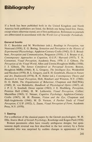 Bibliography
If a book has been published both in the United Kingdom and North
America both pubhshers are listed, the British one being hsted first. Dates,
except where otherwise stated, are of first publication. References to journals
are abbreviated in accordance with the World List of Scientific Periodicals.
General books
D. C. Beardslee and M. Wertheimer (eds.), Readings in Perception, van
Nostrand (1958); E. G. Boring, Sensation and Perception in the History of
Experimental Physochology, Appleton-Century-Crofts (1942); D. E. Broad-
bent, Perception and Communication, Pergamon (1958); J. S. Bruner et al.,
Contemporary Approaches to Cognition, O.U.P./ Harvard (1957); T. N.
Cornsweet, Visual Perception, Academic Press, 1970; J. J. Gibson, The
Perception of the Visual World, Allen and Unwin/Houghton Mifflin (1950);
J. J. Gibson, The Senses Considered as Perceptual Systems, Boston,
Houghton Mifflin (1966); R. L. Gregory, The Intelligent Eye, Weidenfeld
and Nicolson (1970); R. L. Gregory, and E. H. Gombrich, Illusion in Nature
and Art, Duckworth (1974); R. N. Haber (ed.). Contemporary Theory and
Research in Visual Perception, Holt, Rinehart and Winston, N.Y. (1968);
D. O. Hebb, The Organization of Behaviour, Chapman and Hall/Wiley
(1949); H. von Helmholtz, Handbook of Physiological Optics (1867), ed.
J. P. C. S. Southall, Dover reprint (1963); J. E. Hochberg, Perception,
Prentice Hall (1964); H. W. Leibowitz, Visual Perception, Collier/
Macmillan (1965); U. Neisser, Cognitive Psychology, Appleton-Century-
Crofts (1967); M. H. Pirenne, Vision and the Eye, Chapman and
Hall-Anglobooks (1948); M. D. Vernon, A Further Study of Visual
Perception, C.U.P. (1952); L. Zusne, Visual Perception of Form, Academic
Press, N.Y. (1970).
1 Seeing
For a collection of the classical papers by the Gestalt psychologists: W. H.
Ellis, Source Book ofGestalt Psychology, Routledge and Kegan Paul (1938).
Roman pavements often have visually ambiguous designs; but spon-
taneous depth reversal was first described in the last century by a Swiss
naturalist who was surprised by sudden changes in appearance of his
241
 