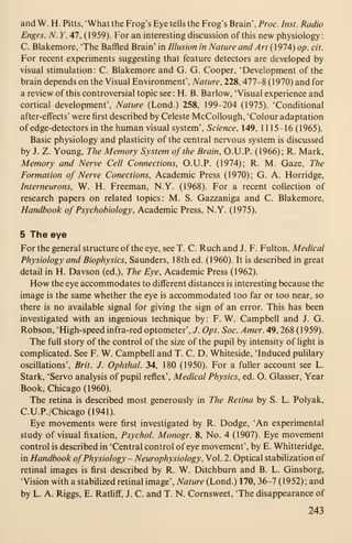 and W. H. Pitts, 'What the Frog's Eye tells the Frog's Brain', Proc. Inst. Radio
Engrs. N. Y. 47, (1959). For an interesting discussion of this new physiology:
C. Blakemore, 'The Baffled Brain' in Illusion in Nature and Art (1974) op. cit.
For recent experiments suggesting that feature detectors are developed by
visual stimulation: C. Blakemore and G. G. Cooper, 'Development of the
brain depends on the Visual Environment', Nature, 228, 477-8 (1970) and for
a review of this controversial topic see: H. B. Barlow, 'Visual experience and
cortical development'. Nature (Lond.) 258, 199-204 (1975). 'Conditional
after-effects' were first described by Celeste McCollough, 'Colour adaptation
of edge-detectors in the human visual system'. Science, 149, 1 115-16 (1965).
Basic physiology and plasticity of the central nervous system is discussed
by J. Z. Young, The Memory System of the Brain, O.U.P. (1966); R. Mark,
Memory and Nerve Cell Connections, O.U.P. (1974); R. M. Gaze, The
Formation of Nerve Conections, Academic Press (1970); G. A. Horridge,
Interneurons, W. H. Freeman, N.Y. (1968). For a recent collection of
research papers on related topics: M. S. Gazzaniga and C. Blakemore,
Handbook of Psychobiology, Academic Press, N.Y. (1975).
5 The eye
For the general structure of the eye, see T. C. Ruch and J. F. Fulton, Medical
Physiology and Biophysics, Saunders, 18th ed. (1960). It is described in great
detail in H. Davson (ed.). The Eye, Academic Press (1962).
How the eye accommodates to different distances is interesting because the
image is the same whether the eye is accommodated too far or too near, so
there is no available signal for giving the sign of an error. This has been
investigated with an ingenious technique by: F. W. Campbell and J. G.
Robson, 'High-speed infra-red optometer', J. Opt. Soc. Amer. 49, 268 (1959).
The full story of the control of the size of the pupil by intensity of light is
complicated. See F. W. Campbell and T. C. D. Whiteside, 'Induced pulilary
oscillations', Brit. J. Ophthal. 34, 180 (1950). For a fuller account see L.
Stark, 'Servo analysis of pupil reflex'. Medical Physics, ed. O. Glasser, Year
Book, Chicago (1960).
The retina is described most generously in The Retina by S. L. Polyak,
C.U.P./Chicago(1941).
Eye movements were first investigated by R. Dodge, 'An experimental
study of visual fixation, Psychol. Monogr. 8, No. 4 (1907). Eye movement
control is described in 'Central control of eye movement', by E. Whitteridge,
in Handbook ofPhysiology - Neurophysiology, Vol. 2. Optical stabilization of
retinal images is first described by R. W. Ditchburn and B. L. Ginsborg,
'Vision with a stabilized retinal image'. Nature (Lond.) 170, 36-7 (1952); and
by L. A. Riggs, E. Ratliff, J. C. and T. N. Cornsweet, 'The disappearance of
243
 