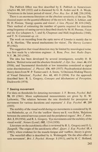 The Pulfrich Effect was first described by E. Pulfrich in Naturwissen-
schaften 10, 569 (1922) and is discussed by G. B. Arden and R. A. Weale,
'Variations in the latent period of vision', Proc. Roy. Soc. B. 142, 258 (1954).
There is an enormous Hterature on the absolute sensitivity of the eye. The
classical paper on the quantal efficiency of the eye is S. Hecht, S. Schlaer, and
M. H. Pirenne, 'Energy quanta and vision', J. Gen. Physiol. 25, 819 (1942).
Their method of estimating the number of quanta required for detection
using frequency-of-seeing curves is described clearly by M. H. Pirenne, Vision
and the Eye (chapters 6, 7, and 8), Chapman and Hall/Anglobooks (1948),
and T. N. Cornsweet op. cit.
The work on recording from the optic nerve of Limulus is mainly due to
H. K. Hartline, 'The neural mechanisms for vision'. The Harvey Lectures
37 (1942).
The suggestion that visual detection may be limited by neurological noise,
was first made by a television engineer: A. Rose, Proc. Inst. Radio Engrs.
N.Y. 30, 293 (1942).
The idea has been developed by several investigators, notably H. B.
Barlow, 'Retinal noise and the absolute threshold', J. Opt. Soc. Amer. 46, 634
(1956), and 'Incremental thresholds at low intensities considered as signal
noise discriminations', J. Physiol. 136, 469 (1957). Psychophysical decision
theory dates from W. P. Tanner and J. A. Swets, 'A Decision-Making Theory
of Visual Detection', Psychol. Rev. 61, 401-9 (1954). For the approach
described here: R. L. Gregory, Concepts and Mechanisms of Perception,
Duckworth (1974).
7 Seeing movement
For data on thresholds for detecting movement: J. F. Brown, Psychol. Bull.
58, 89 (1961). More sophisticated measurements are given by H. W.
Leibowitz, 'The relation between the rate threshold for perception of
movement for various durations and exposures' /. Exp. Psychol. 49, 209
(1955).
The stability of the visual world during eye movements is considered by H.
von Helmholtz, op. cit. For the 'outflow' theory see E. von Hoist, 'Relations
between the central nervous system and the peripheral organs', Brit. J. Anim.
Beh. 2, 89 (1954); and R. L. Gregory, 'Eye movements and the stability of the
visual world'. Nature (Lond.) 182, 1214 (1958).
Literature on the autokinetic effect is reviewed by R. L. Gregory and O. L.
Zangwill, 'The origin of the autokinetic effect'. Quart. J. Exp. Psychol. 15, 4
(1963), where evidence for the muscle-fatigue and 'outflow, theory is given.
The waterfall effect is described by A. Wolmeguth 'On the after-effect of
seen movement', Brit. J. Psychol. Monogr. 1 (1911), and by H. C. Holland,
245
 