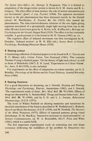 The Spiral After-Effect, Int. Monogr. 2, Pergamon. That it is limited to
adaptation of the image/retina system is shown by S. M. Anstis and R. L.
Gregory, 'The after-effect of seen motion: the role of retinal stimulation and
eye movements', Quart. J. exp. Psychol. (1964). The apparent movement
known as the phi phenomenon has been discussed mainly by the Gestalt
school: M. Wertheimer, Z. Psychol. 61, 161 (1912) who named the
phenomenon. The time-interval-distance relations of the two lights giving
apparent movement of a perceptually single light moving from one to the
other (Korte's Law) were given by A. Korte, in K. Koffka (ed.), Beitrage zur
Psychologische der Gestalt, Kegan Paul (1919). The effect is in fact extremely
variable. A good account is to be found in M. D. Vernon (1961) op. cit.
The cognitive effect of induced movement was first investigated by K.
Duncker, 'Induced motion', in W. H. Ellis (ed.). Source Book of Gestalt
Psychology, Routledge/Harcourt Brace (1938).
8 Seeing colour
A fascinating collection of classical papers is to be found in R. C. Teevan and
R. C. Binney (ed.). Colour Vision, Van Nostrand (1961). This contains
Thomas Young's classical paper, 'On the theory of light and colours' as well
as those of Helmholtz (1867). E. H. Land, 'Experiments in Colour Vision',
Sci. Amer. 5, 84 (1959), is also included.
For experiments on the effect of adaptation on colour matches, see G. S.
Brindley, Physiology ofthe Retina and the Visual Pathway, Arnold/Waverley
Press (1960).
9 Seeing illusions
For a good discussion on dreaming, see L Oswald, Sleeping and Waking,
Physiology and Psychology, Elsevier, Amsterdam (1962), and L Oswald,
'The experimental study of sleep', Brit. Med. Bull. 20, 70 (1964). Effects of
drugs are discussed by A. Summerfield, 'Drugs and human behaviour', Brit.
Med. Bull. 20, 70 (1964), and by S. D. and L. L. Iversen, Behavioural
Pharmacology, O.U.P. (1975).
The work of Wilder Penfield on eliciting memories and sensations by
electrical stimulation of the brain is described in W. Penfield and L. Roberts,
Speech and Brain Mechanisms, O.U.P. (1959), and W. Penfield, The Mystery
of the Mind, Princeton (1975). Effects of repeated patterns giving visual
disturbance: D. M. MacKay, 'Interactive processes in visual perception', in
Sensory Communication, ed. W. A. Rosenblith, M.I.T. Press and Wiley
(1961), which is a useful book.
The first important experimental work on estimating size and shape
constancy (following the realisation of the problem by Descartes) was
246
 