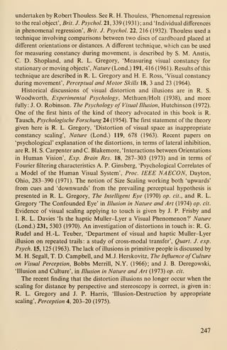 undertaken by Robert Thouless. See R. H. Thouless, 'Phenomenal regression
to the real object', Brit. J. Psychol. 21, 339 (1931); and 'Individual differences
in phenomenal regression', Brit. J. Psychol. 22, 216 (1932). Thouless used a
technique involving comparisons between two discs of cardboard placed at
different orientations or distances. A different technique, which can be used
for measuring constancy during movement, is described by S. M. Anstis,
C. D. Shopland, and R. L. Gregory, 'Measuring visual constancy for
stationary or moving objects'. Nature (Lond.) 191, 416 (1961). Results of this
technique are described in R. L. Gregory and H. E. Ross, 'Visual constancy
during movement'. Perceptual and Motor Skills 18, 3 and 23 (1964).
Historical discussions of visual distortion and illusions are in R. S.
Woodworth, Experimental Psychology, Methuen/Holt (1938), and more
fully: J. O. Robinson. The Psychology of Visual Illusion, Hutchinson (1972).
One of the first hints of the kind of theory advocated in this book is R.
Tausch, Psychologische Forschung 24 (1954). The first statement of the theory
given here is R. L. Gregory, 'Distortion of visual space as inappropriate
constancy scaHng', Nature (Lond.) 119, 678 (1963). Recent papers on
'psychological' explanation of the distortions, in terms of lateral inhibition,
are R. H. S. Carpenter and C. Blakemore, 'Interactions between Orientations
in Human Vision', Exp. Brain Res. 18, 287-303 (1973) and in terms of
Fourier filtering characteristics A. P. Ginsberg, 'Psychological Correlates of
a Model of the Human Visual System', Proc. IEEE NAECON, Dayton,
Ohio, 283-390 (1971). The notion of Size Scaling working both 'upwards'
from cues and 'downwards' from the prevailing perceptual hypothesis is
presented in R. L. Gregory, The Intelligent Eye (1970) op. cit., and R. L.
Gregory 'The Confounded Eye' in Illusion in Nature and Art (1974) op. cit.
Evidence of visual scaling applying to touch is given by J. P. Frisby and
I. R. L. Davies 'Is the haptic MuUer-Lyer a Visual Phenomenon?' Nature
(Lond.) 231, 5303 (1970). An investigation of distortions in touch is: R. G.
Rudel and H.-L. Teuber, 'Department of visual and haptic Muller-Lyer
illusion on repeated trails : a study of cross-modal transfer'. Quart. J. exp.
Psych. 15, 125 (1963). The lack of illusions in primitive people is discussed by
M. H. Segall, T. D. Campbell, and M.J. Herskovitz, The Influence ofCulture
on Visual Perception, Bobbs Merrill, N.Y. (1966); and J. B. Deregowski,
'Illusion and Culture', in Illusion in Nature and Art (1973) op. cit.
The recent finding that the distortion illusions no longer occur when the
scaling for distance by perspective and stereoscopy is correct, is given in:
R. L. Gregory and J. P. Harris, 'Illusion-Destruction by appropriate
scaling', Perception 4, 203-20 (1975).
247
 