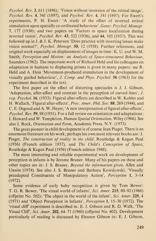 Psychol. Rev. 3, 611 (1896); 'Vision without inversion of the retinal image',
Psychol. Rev. 4, 341 (1897), and Psychol. Rev. 4, 341 (1897). For Ewert's
experiments, P. H. Ewert: 'A study of the effect of inverted retinal
stimulation upon spatially co-ordinated behaviour', Genet. Psychol. Monogr.
7, 177 (1930); and two papers on 'Factors in space localization during
inverted vision', Psychol. Rev. 43, 522 (1936), and 44, 105 (1937). This was
followed up in J. & J. K. Peterson 'Does practice with inverting lenses make
vision normal?', Psychol. Monogr. 50, 12 (1938). Further references, and
original work especially on displacement of images in time: K. U. and W. M.
Smith, Perception and Motion: an Analysis of Space-structured Behaviour,
Saunders (1962). The important work of Richard Held and his colleagues on
adaptation in humans to displacing prisms is given in many papers : see R.
Held and A. Hein 'Movement-produced stimulation in the development of
visually guided behaviour', /. Comp. and Phys. Psychol. 56 (1963) for the
experiment described in the text.
The first paper on the effect of distorting spectacles is J. J. Gibson,
'Adaptation, after-effect and contrast in the perception of curved lines', J.
exp. Psychol. 16, (1933). Figural after-effects are described in W. Kohler and
H. Wallach, 'Figural after-effects', Proc. Amer. Phil. Soc. 88, 269 (1944), and
C. E. Osgood and A. W. Heyer, 'A new interpretation of figural after-effects',
Psychol. Rev. 59, 98 (1951). For a full review on orientation and adaptations:
I. Howard and W. Templeton, Human Spatial Orientation, Wiley (1966). See
also I. Rock, Orientation and Form, Academic Press, N.Y. (1973).
The great pioneer in child development is of course Jean Piaget. There is an
enormous literature on his work ;
perhaps his own most relevant books are : J.
Piaget, The construction of reality in the child, Routledge & Kegan Paul
(1956) (French edition 1937), and The Child's Conception of Space,
Routledge & Kegan Paul (1956) (French edition 1948).
The most interesting and reliable experimental work on development of
perception in infants is by Jerome Bruner. Many of his papers on these and
other topics are in: J. S. Bruner, Beyond the information given, Allen and
Unwin (1974). See also J. S. Bruner and Barbara Kowslowski, 'Visually
preadapted Constituents of Manipulatory Action', Perception 1, 3-14
(1972).
Some evidence of early baby recognition is given by Tom Bower:
T. G. R. Bower, 'The visual world of infants', Sci. Amer. 215, 80-92 (1966)
(offprint No. 502); 'The object in the world of the infant', Sci. Amer. 225, 4
(1971) and 'Object Perception in Infants', Perception 1, 15-30 (1972). The
'visual cliff experiment is described in: E. J. Gibson and R. D. Walk, 'The
Visual Cliff, Sci. Amer. 202, 64-71 (1960) (offprint No. 402). Development
particularly of reading is discussed by Eleanor Gibson in: E. J. Gibson,
249
 