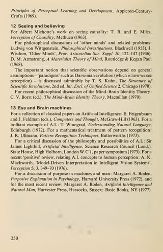 Principles of Perceptual Learning and Development, Appleton-Century-
Crofts(1969).
12 Seeing and believing
For Albert Michotte's work on seeing causality: T. R. and E. Miles,
Perception of Causality, Methuen (1963).
For philosophical discussions of 'other minds' and related problems:
Ludwig von Wittgenstein, Philosophical Investigations, Blackwell (1953). J.
Wisdom, 'Other Minds', Proc. Aristotelian Soc. Suppl. 20, 122-147 (1946).
D. M. Armstrong, A Materialist Theory of Mind, Routledge & Kegan Paul
(1968).
The important notion that scientific observations depend on general
assumptions - 'paradigms' such as Darwinian evolution (which is how we see
perception) - is discussed admirably by T. S. Kuhn, The Structure of
Scientific Revolutions, 2nd ed. Int. End. of Unified Science 2, Chicago (1970).
For recent philosophical discussion of the Mind-Brain Identity Theory
:
C. V. Borst (ed.). The Mind-Brain Identity Theory, Macmillan (1970).
13 Eye and Brain machines
For a collection of classical papers on Artificial Intelligence: E. Feigenbaum
and J. Feldman (eds.). Computers and Thought, McGraw-Hill (1963). For a
brilliant example of A.I. : T. Winograd, Understanding Natural Language,
Edinburgh (1972). For a mathematical treatment of pattern recognition:
J. R. Ullmann, Pattern Recognition Techniques, Butterworths (1973).
For a critical discussion of the philosophy and possibilities of A.I.: Sir
James Lighthill, Artificial Intelligence, Science Research Council (Lond.),
State House, High Holborn, London W.C.I, paper symposium ( 1 973). For a
recent 'positive' review, relating A.I. concepts to human perception: A. K.
Mackworth, 'Model-Driven Interpretation in Intelligent Vision Systems',
Perception 5, 3, 349-70 (1976).
For a discussion of purpose in machines and man : Margaret A. Boden,
Purposive Explanation in Psychology, Harvard University Press (1972), and
for the most recent review: Margaret A. Boden, Artificial Intelligence and
Natural Man, Harvester Press, Hassocks, Sussex: Basic Books, NY (1977).
250
 