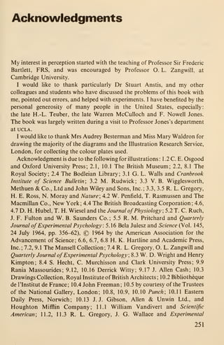 Acknowledgments
My interest in perception started with the teaching of Professor Sir Frederic
Bartiett, FRS, and was encouraged by Professor O. L. Zangwill, at
Cambridge University.
I would like to thank particularly Dr Stuart Anstis, and my other
colleagues and students who have discussed the problems of this book with
me, pointed out errors, and helped with experiments. I have benefited by the
personal generosity of many people in the United States, especially:
the late H.-L. Teuber, the late Warren McCulloch and F. Nowell Jones.
The book was largely written during a visit to Professor Jones's department
at UCLA.
I would like to thank Mrs Audrey Besterman and Miss Mary Waldron for
drawing the majority of the diagrams and the Illustration Research Service,
London, for collecting the colour plates used.
Acknowledgment is due to the following for illustrations : 1 .2 C. E. Osgood
and Oxford University Press; 2.1, 10.1 The British Museum; 2.2, 8.1 The
Royal Society; 2.4 The Bodleian Library; 3.1 G. L. Walls and Cranbrook
Institute of Science Bulletin; 3.2 M. Rudwick; 3.3 V. B. Wigglesworth,
Methuen & Co., Ltd and John Wiley and Sons, Inc.; 3.3, 3.5 R. L. Gregory,
H. E. Ross, N. Moray and Nature; 4.2 W. Penfield, T. Rasmussen and The
Macmillan Co., New York; 4.4 The British Broadcasting Corporation; 4.6,
4.7 D. H. Hubel, T. H. Wiesel and the Journal ofPhysiology; 5.2 T. C. Ruch,
J. F. Fulton and W. B. Saunders Co.; 5.5 R. M. Pritchard and Quarterly
Journal ofExperimental Psychology : 5. 1 6 Bela Julesz and Science (Vol. 1 45,
24 July 1964, pp. 356-62), © 1964 by the American Association for the
Advancement of Science; 6.6, 6.7, 6.8 H. K. Hartline and Academic Press,
Inc.; 7.2, 9.1 The Mansell Collection; 7.4 R. L. Gregory, O. L. Zangwill and
Quarterly Journal ofExperimental Psychology; 8.3 W. D. Wright and Henry
Kimpton; 8.4 S. Hecht, C. Murchisson and Clark University Press; 9.9
Rania Massourides; 9.12, 10.16 Derrick Witty; 9.17 J. Allen Cash; 10.3
Drawings Collection, Royal Institute of British Architects; 10.2 Bibhotheque
de ITnstitut de France; 10.4 John Freeman; 10.5 by courtesy of the Trustees
of the National Gallery, London; 10.8, 10.9, 10.10 Punch; 10.11 Eastern
Daily Press, Norwich; 10.13 J.J. Gibson, Allen &. Unwin Ltd., and
Houghton Mifflin Company; 11.1 William Vandivert and Scientific
American; 11.2, 11.3 R. L. Gregory, J. G. Wallace and Experimental
251
 