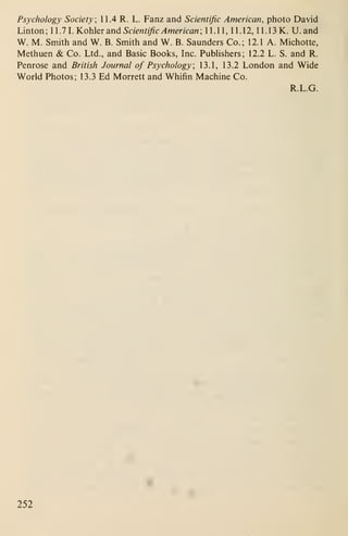 Psychology Society; 11.4 R. L. Fanz and Scientific American, photo David
Linton ; 1 1 .7 1. Kohler and Scientific American ; 1 1 . 1 1 , 1 1 . 1 2, 1 1 . 1 3 K. U. and
W. M. Smith and W. B. Smith and W. B. Saunders Co.; 12.1 A. Michotte,
Methuen & Co. Ltd., and Basic Books, Inc. Publishers; 12.2 L. S. and R.
Penrose and British Journal of Psychology; 13.1, 13.2 London and Wide
World Photos; 13.3 Ed Morrett and Whifin Machine Co.
R.L.G.
252
 