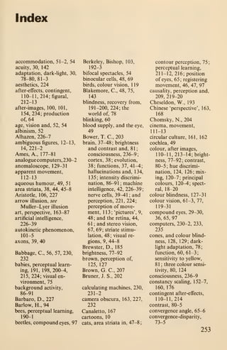 Index
accommodation, 51-2, 54
acuity, 30, 142
adaptation, dark-light, 30,
78-80, 81-3
aesthetics, 224
after-effects, contingent,
110-11, 214; figural,
212-13
after-images, 100, 101,
154, 234; production
of, 64
age, vision and, 52, 54
albinism, 52
Alhazen, 226-7
ambiguous figures, 12-13,
14, 221-2
Ames, A., 177-81
analogue computers, 230-2
anomaloscope, 129-31
apparent movement,
112-13
aqueous humour, 49, 5
1
area striata, 38, 44, 45-8
Aristotle, 106, 227
arrow illusion, see
Muller-Lyer illusion
art, perspective, 163-87
artificial intelligence,
226-39
autokinetic phenomenon,
101-5
axons, 39, 40
Babbage, C, 56, 57, 230,
232
babies, perceptual learn-
ing, 191, 198, 200-4,
215, 224; visual en-
vironment, 75
background activity,
86-91
Barbaro, D., 227
Barlow, H., 94
bees, perceptual learning,
190-1
beetles, compound eyes, 97
Berkeley, Bishop, 103,
192-3
bifocal spectacles, 54
binocular cells, 48, 69
birds, colour vision, 1 19
Blakemore, C, 48, 75,
143
blindness, recovery from,
191-200, 224; the
world of, 78
blinking, 60
blood supply, and the eye,
49
Bower, T. C, 203
brain, 37^8 ; brightness
and contrast and, 81
;
consciousness, 236-9;
cortex, 38; evolution,
38;functions, 37, 41-4;
hallucinations and, 134,
135; intensity discrimi-
nation, 86-91 ; machine
intelligence, 42, 226-39;
nerve cells, 39-41 ; and
perception, 221, 224;
perception of move-
ment, 113; 'pictures', 9,
48 ; and the retina, 44,
61 ; and stereo vision,
67, 69 ; striate stimu-
lation, 48 ; visual re-
gions, 9, 44-8
Brewster, D., 185
brightness, 77-92
brown, perception of,
125, 127
Brown, G. C, 207
Bruner, J. S., 202
calculating machines, 230,
231-2
camera obscura, 163, 227,
232
Canaletto, 167
cartoons, 10
cats, area striata in, 47-8;
contour perception, 75
;
perceptual learning,
211-12, 216; position
of eyes, 65; registering
movement, 46, 47, 97
causality, perception and,
209, 219-20
Cheseldon, W., 193
Chinese 'perspective', 163,
168
Chomsky, N., 204
cinema, movement,
111-13
circular culture, 161, 162
cochlea, 49
colour, after images,
110-1 1,213-14; bright-
ness, 77-92; contrast,
80-5 ; hue discrimi-
nation, 124, 126; mix-
ing, 1 20-7 ; principal
colours, 120-4; spect-
ral, 18-20
colourblindness, 127-31
colour vision, 61-3, 77,
119-31
compound eyes, 29-30,
36, 65, 97
computers, 230-2, 233,
235
cones, and colour blind-
ness, 128, 129; dark-
light adaptation, 78;
function, 60, 61-3;
sensitivity to yellow,
81 ; three colour sensi-
tivity, 80, 124
consciousness, 236-9
constancy scaling, 1 52-7,
160, 176
contingent after-effects,
110-11,214
contrast, 80-5
convergence angle, 65-6
convergence-disparity,
73-5
253
 