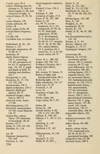 Copilia, eyes, 30-6
cornea, blinking and, 60
;
damage to, 25 ; lack of
blood supply to, 49 ; and
refraction of light, 51
corneal lenses, 25, 29, 30,
31
corner illusion, 139
corpus callosum, 44
cortex, 38
Corti, organ of the, 49
critical fusion frequency,
111
Crivelli, 168
crystalline lens, see lenses
Dallenbach, K. M., 102
Dalton, J., 127
dark-light adaptation, 30,
78-80, 81-3
dendrites, 39
depth, illusion figures,
156-7; measuring,
157-60; perception of,
64, 65-75 ;
perspective
and, 176, 181-2; pupil
and depth of field, 53
;
shading and shadows,
182-7
Deregowski, J., 162
Descartes, R., 17, 132,
153, 192,236
deuteranopia, 128-9
digital computers, 230-2
disparity depth per-
ception, 66-75
displaced images, adap-
tion to, 204-15
distorted room, Ames,
177-80
distorting prisms, 212
distortion, measurement,
157-60; visual illusions,
138-57
dragon flies, colour
vision, 1 1 9 ; detection
of movement, 30, 65
dreams, 133-5
drugs, 41, 110, 133, 143
Duncker, K., 114
ear, 49
Egyptian 'perspective',
163, 164
Einstein, A., 103
254
electromagnetic radiation,
20
Emmert's Law, 1 54-5,
156-7
Erisman, T., 209
evolution of sight, 27-8
Ewert, P. H., 207. 208
Exner, S., 30
eye, 49-75 ; accom-
modation, 51-2, 54;
compound, 29-30, 36,
65, 97; dark-light
adaptation, 78-80,
81-3; development,
27-9; movement of,
56-60, 83-117; muscles,
49-51, 56, 58, 99, 100,
105; optical defects,
24-5 ;
position, 64-5
;
sensitivity, 21-2, 63, 86;
stereo vision, 64-75
Fantz, R. L., 200, 202
fatigue, 105, 106, 143
Fechner's Paradox, 80-1
figural after-effects,
212-13
fish, cornea, 51 ; lenses, 51
flashes of light, and
background noise, 90-2
flickering light, 111-12
flight simulators, 114, 117
fossil eyes, 27, 29
Foucault, J., 18
fovea, 61
frequency of light, 20,
119-20
Frisby, John, 162
frogs, retina, 94-7, 221
Galen, 60
Gauss, K., 189
Gestalt theory, 9-10,
102-3, 112, 147,209
Gibson, E., 190, 201
Gibson, J. J., 181-2,212,
213
Ginsberg, A., 143
Giotto, 176
Guilford, J. P., 102
hallucinations, 14, 110,
133-5
Harris, C.S., 212
Hebb, D. O., 193
Hecht, S., 22
Hein, A., 211,216
Held, R., 211-12, 216
Helmholtz, H. von, 41,
56, 57, 96, 98, 120, 143,
232
Hering figure, 139, 140
Hess, A., 210
Hodgkin, A., 43
homunculi, 38, 39
Hooke, R., 119
Hubel, D. H., 46, 47, 108,
143
hue-discrimination curve,
124, 126
Huxley, A. F., 43
Huxley, Aldous, 133
Huygens, C, 15, 17
hypnagogic imagery, 1 34
iconoscope, 68
illusions, 14, 133-62;
autokinetic pheno-
menon, 101-5; contour
creation, 69-72; cul-
tural differences, 161-2;
destruction, 160; dis-
turbing figures, 135-7;
empathy theory, 147;
eye movement theory,
142; hallucinations and
dreams, 14, 110, 133-5;
limited acuity theory,
142; measurement,
157-60; movement,
101-13; perspective
theory, 150-2, 155-7;
physiological confusion
theories, 142-7; preg-
nance theory, 1 47-50
;
touch, 162; visual
distortions, 138-57;
waterfall eS^ect, 106-10
impossible objects, 222,
223
induced movement, 102,
114-15
inflow theory, 98-100,
101
insects, colour vision,
119; compound eyes,
29-30,36,65,97;
perceptual learning, 190
integration time, 83, 88
inverted vision, 204-9
 