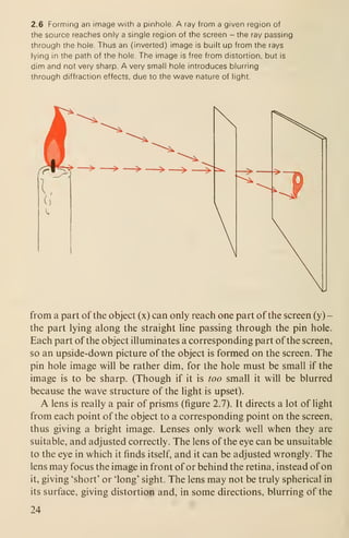 2.6 Forming an image with a pinhole. A ray from a given region of
the source reaches only a single region of the screen - the ray passing
through the hole. Thus an (inverted) image is built up from the rays
lying in the path of the hole. The image is free from distortion, but is
dim and not very sharp. A very small hole introduces blurring
through diffraction effects, due to the wave nature of light.
from a part of the object (x) can only reach one part of the screen (y)
-
the part lying along the straight line passing through the pin hole.
Each part of the object illuminates a corresponding part of the screen,
so an upside-down picture of the object is formed on the screen. The
pin hole image will be rather dim, for the hole must be small if the
image is to be sharp. (Though if it is too small it will be blurred
because the wave structure of the light is upset).
A lens is really a pair of prisms (figure 2.7). It directs a lot of light
from each point of the object to a corresponding point on the screen,
thus giving a bright image. Lenses only work well when they are
suitable, and adjusted correctly. The lens of the eye can be unsuitable
to the eye in which it finds itself, and it can be adjusted wrongly. The
lens may focus the image in front of or behind the retina, instead of on
it, giving 'short' or 'long' sight. The lens may not be truly spherical in
its surface, giving distortion and, in some directions, blurring of the
24
 