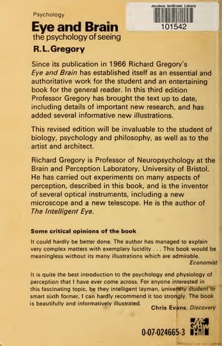Jacobus tenBroek Library
Psychology :i
Eye and Brain 101542
the psychology of seeing
R.L.Gregory
Since its publication in 1966 Richard Gregory's
Eye and Brain has established itself as an essential and
authoritative work for the student and an entertaining
book for the general reader. In this third edition
Professor Gregory has brought the text up to date,
including details of important new research, and has
added several informative new illustrations.
This revised edition will be invaluable to the student of
biology, psychology and philosophy, as well as to the
artist and architect.
Richard Gregory is Professor of Neuropsychology at the
Brain and Perception Laboratory, University of Bristol.
He has carried out experiments on many aspects of
perception, described in this book, and is the inventor
of several optical instrum.ents, including a new
microscope and a new telescope. He is the author of
The Intelligent Eye.
Some critical opinions of the book
It could hardly be better done. The author has managed to explain
very complex matters with exemplary lucidity . . . This book would be
meaningless without its many illustrations which are admirable.
Economist
It is quite the best introduction to the psychology and physiology of
perception that I have ever come across. For anyone interested in
this fascinating topic, be they intelligent layman, university student 'or
smart sixth former, 1 can hardly recommend it too strongly. The book
is beautifully and informatively illustrated.
Chris Evfins, Discovery
0-07-024665-3
 