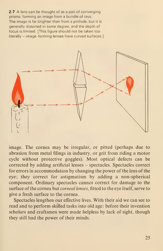 2.7 A lens can be thought of as a pair of converging
prisms, forming an image from a bundle of rays.
The image is far brighter than from a pinhole, but it is
generally distorted in some degree, and the depth of
focus is limited. [This figure should not be taken too
literally - image-forming lenses have curved surfaces.]
image. The cornea may be irregular, or pitted (perhaps due to
abrasion from metal filings in industry, or grit from riding a motor
cycle without protective goggles). Most optical defects can be
corrected by adding artificial lenses - spectacles. Spectacles correct
for errors in accommodation by changing the power of the lens of the
eye; they correct for astigmatism by adding a non-spherical
component. Ordinary spectacles cannot correct for damage to the
surface of the cornea but corneal lenses, fitted to the eye itself, serve to
give a fresh surface to the cornea.
Spectacles lengthen our effective lives. With their aid we can see to
read and to perform skilled tasks into old age: before their invention
scholars and craftsmen were made helpless by lack of sight, though
they still had the power of their minds.
25
 