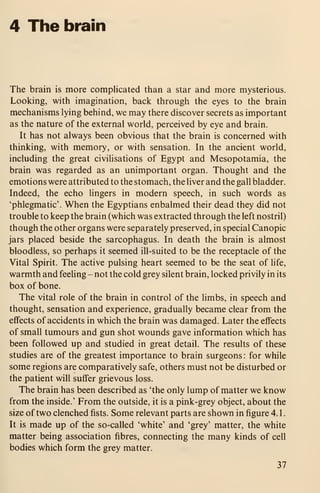 4 The brain
The brain is more complicated than a star and more mysterious.
Looking, with imagination, back through the eyes to the brain
mechanisms lying behind, we may there discover secrets as important
as the nature of the external world, perceived by eye and brain.
It has not always been obvious that the brain is concerned with
thinking, with memory, or with sensation. In the ancient world,
including the great civilisations of Egypt and Mesopotamia, the
brain was regarded as an unimportant organ. Thought and the
emotions were attributed to the stomach, the liver and the gall bladder.
Indeed, the echo lingers in modern speech, in such words as
'phlegmatic'. When the Egyptians enbalmed their dead they did not
trouble to keep the brain (which was extracted through the left nostril)
though the other organs were separately preserved, in special Canopic
jars placed beside the sarcophagus. In death the brain is almost
bloodless, so perhaps it seemed ill-suited to be the receptacle of the
Vital Spirit. The active pulsing heart seemed to be the seat of life,
warmth and feeling - not the cold grey silent brain, locked privily in its
box of bone.
The vital role of the brain in control of the limbs, in speech and
thought, sensation and experience, gradually became clear from the
effects of accidents in which the brain was damaged. Later the effects
of small tumours and gun shot wounds gave information which has
been followed up and studied in great detail. The results of these
studies are of the greatest importance to brain surgeons : for while
some regions are comparatively safe, others must not be disturbed or
the patient will suffer grievous loss.
The brain has been described as 'the only lump of matter we know
from the inside.' From the outside, it is a pink-grey object, about the
size of two clenched fists. Some relevant parts are shown in figure 4. 1
.
It is made up of the so-called 'white' and 'grey' matter, the white
matter being association fibres, connecting the many kinds of cell
bodies which form the grey matter.
37
 
