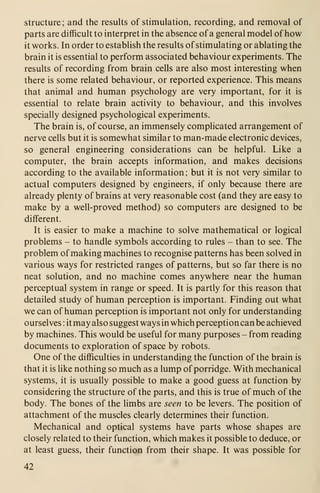 structure; and the results of stimulation, recording, and removal of
parts are difficult to interpret in the absence of a general model of how
it works. In order to establish the results of stimulating or ablating the
brain it is essential to perform associated behaviour experiments. The
results of recording from brain cells are also most interesting when
there is some related behaviour, or reported experience. This means
that animal and human psychology are very important, for it is
essential to relate brain activity to behaviour, and this involves
specially designed psychological experiments.
The brain is, of course, an immensely complicated arrangement of
nerve cells but it is somewhat similar to man-made electronic devices,
so general engineering considerations can be helpful. Like a
computer, the brain accepts information, and makes decisions
according to the available information; but it is not very similar to
actual computers designed by engineers, if only because there are
already plenty of brains at very reasonable cost (and they are easy to
make by a well-proved method) so computers are designed to be
different.
It is easier to make a machine to solve mathematical or logical
problems - to handle symbols according to rules - than to see. The
problem of making machines to recognise patterns has been solved in
various ways for restricted ranges of patterns, but so far there is no
neat solution, and no machine comes anywhere near the human
perceptual system in range or speed. It is partly for this reason that
detailed study of human perception is important. Finding out what
we can of human perception is important not only for understanding
ourselves : it may also suggest ways in which perception can be achieved
by machines. This would be useful for many purposes - from reading
documents to exploration of space by robots.
One of the difficulties in understanding the function of the brain is
that it is like nothing so much as a lump of porridge. With mechanical
systems, it is usually possible to make a good guess at function by
considering the structure of the parts, and this is true of much of the
body. The bones of the limbs are seen to be levers. The position of
attachment of the muscles clearly determines their function.
Mechanical and optical systems have parts whose shapes are
closely related to their function, which makes it possible to deduce, or
at least guess, their function from their shape. It was possible for
42
 