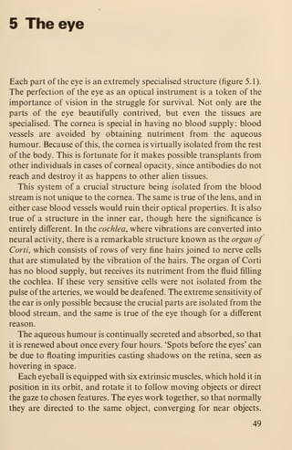 5 The eye
Each part of the eye is an extremely speciahsed structure (figure 5.1).
The perfection of the eye as an optical instrument is a token of the
importance of vision in the struggle for survival. Not only are the
parts of the eye beautifully contrived, but even the tissues are
specialised. The cornea is special in having no blood supply : blood
vessels are avoided by obtaining nutriment from the aqueous
humour. Because of this, the cornea is virtually isolated from the rest
of the body. This is fortunate for it makes possible transplants from
other individuals in cases of corneal opacity, since antibodies do not
reach and destroy it as happens to other alien tissues.
This system of a crucial structure being isolated from the blood
stream is not unique to the cornea. The same is true of the lens, and in
either case blood vessels would ruin their optical properties. It is also
true of a structure in the inner ear, though here the significance is
entirely different. In the cochlea, where vibrations are converted into
neural activity, there is a remarkable structure known as the organ of
Corti, which consists of rows of very fine hairs joined to nerve cells
that are stimulated by the vibration of the hairs. The organ of Corti
has no blood supply, but receives its nutriment from the fluid filling
the cochlea. If these very sensitive cells were not isolated from the
pulse of the arteries, we would be deafened. The extreme sensitivity of
the ear is only possible because the crucial parts are isolated from the
blood stream, and the same is true of the eye though for a different
reason.
The aqueous humour is continually secreted and absorbed, so that
it is renewed about once every four hours. 'Spots before the eyes' can
be due to floating impurities casting shadows on the retina, seen as
hovering in space.
Each eyeball is equipped with six extrinsic muscles, which hold it in
position in its orbit, and rotate it to follow moving objects or direct
the gaze to chosen features. The eyes work together, so that normally
they are directed to the same object, converging for near objects.
49
 