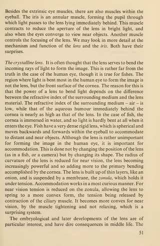 Besides the extrinsic eye muscles, there are also muscles within the
eyeball. The iris is an annular muscle, forming the pupil through
which light passes to the lens lying immediately behind. This muscle
contracts to reduce the aperture of the lens in bright light, and
also when the eyes converge to view near objects. Another muscle
controls the focusing of the lens. We may look in more detail at the
mechanism and function of the lens and the iris. Both have their
surprises.
The crystalline lens. It is often thought that the lens serves to bend the
incoming rays of light to form the image. This is rather far from the
truth in the case of the human eye, though it is true for fishes. The
region where light is bent most in the human eye to form the image is
not the lens, but the front surface of the cornea. The reason for this is
that the power of a lens to bend light depends on the difference
between the refractive index of the surrounding medium and the lens
material. The refractive index of the surrounding medium - air - is
low, while that of the aqueous humour immediately behind the
cornea is nearly as high as that of the lens. In the case of fish, the
cornea is immersed in water, and so light is hardly bent at all when it
enters the eye. Fish have a very dense rigid lens, which is spherical and
moves backwards and forwards within the eyeball to accommodate
to distant and near objects. Although the lens is rather unimportant
for forming the image in the human eye, it is important for
accommodation. This is done not by changing the position of the lens
(as in a fish, or a camera) but by changing its shape. The radius of
curvature of the lens is reduced for near vision, the lens becoming
increasingly powerful and so adding more to the primary bending
accomplished by the cornea. The lens is built up of thin layers, like an
onion, and is suspended by a membrane, the zonula, which holds it
under tension. Accommodation works in a most curious manner. For
near vision tension is reduced on the zonula, allowing the lens to
spring to a more convex form, the tension being released by
contraction of the ciliary muscle. It becomes more convex for near
vision, by the muscle tightening and not relaxing, which is a
surprising system.
The embryological and later developments of the lens are of
particular interest, and have dire consequences in middle life. The
51
 