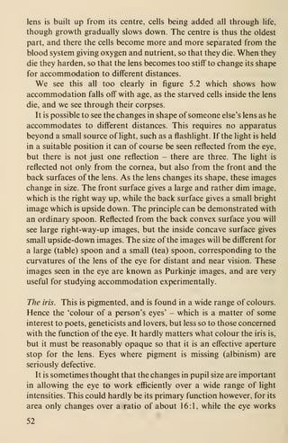 lens is built up from its centre, cells being added all through life,
though growth gradually slows down. The centre is thus the oldest
part, and there the cells become more and more separated from the
blood system giving oxygen and nutrient, so that they die. When they
die they harden, so that the lens becomes too stiff to change its shape
for accommodation to different distances.
We see this all too clearly in figure 5.2 which shows how
accommodation falls off with age, as the starved cells inside the lens
die, and we see through their corpses.
It is possible to see the changes in shape of someone else's lens as he
accommodates to different distances. This requires no apparatus
beyond a small source of light, such as a flashlight. If the light is held
in a suitable position it can of course be seen reflected from the eye,
but there is not just one reflection - there are three. The light is
reflected not only from the cornea, but also from the front and the
back surfaces of the lens. As the lens changes its shape, these images
change in size. The front surface gives a large and rather dim image,
which is the right way up, while the back surface gives a small bright
image which is upside down. The principle can be demonstrated with
an ordinary spoon. Reflected from the back convex surface you will
see large right-way-up images, but the inside concave surface gives
small upside-down images. The size of the images will be different for
a large (table) spoon and a small (tea) spoon, corresponding to the
curvatures of the lens of the eye for distant and near vision. These
images seen in the eye are known as Purkinje images, and are very
useful for studying accommodation experimentally.
The iris. This is pigmented, and is found in a wide range of colours.
Hence the 'colour of a person's eyes' - which is a matter of some
interest to poets, geneticists and lovers, but less so to those concerned
with the function of the eye. It hardly matters what colour the iris is,
but it must be reasonably opaque so that it is an effective aperture
stop for the lens. Eyes where pigment is missing (albinism) are
seriously defective.
It is sometimes thought that the changes in pupil size are important
in allowing the eye to work efficiently over a wide range of light
intensities. This could hardly be its primary function however, for its
area only changes over a ratio of about 16:1, while the eye works
52
 