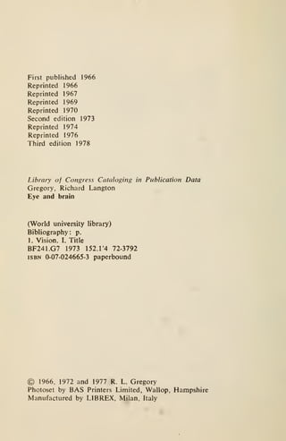 First published 1966
Reprinted 1966
Reprinted 1967
Reprinted 1969
Reprinted 1970
Second edition 1973
Reprinted 1974
Reprinted 1976
Third edition 1978
Library of Congress Cataloging in Publication Data
Gregory, Richard Langton
Eye and brain
(World university library)
Bibliography: p.
1. Vision. I. Title
BF241.G7 1973 152.1'4 72-3792
ISBN 0-07-024665-3 paperbound
© 1966, 1972 and 1977 R. L. Gregory
Photoset by BAS Printers Limited, Wallop, Hampshire
Manufactured by LIBREX, Milan, Italy
 
