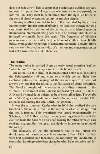 does not fade away. This suggests that borders and outlines are very
important in perception. Large areas of constant intensity provide no
information. They seem to be 'inferred' from the signalled borders:
the central visual system makes up the missing signals.
Blinking is often assumed to be a reflex, initiated by the cornea
becoming dry. But for normal blinking this is not so ; though blinking
can be initiated by irritation of the cornea, or by sudden changes in
illumination. Normal blinking occurs with no external stimulus: it is
initiated by signals from the brain. The frequency of blinking
increases under stress, and with expectation of a difficult task. It falls
below average during periods of concentrated mental activity. Blink
rate can even be used as an index of attention and concentration on
tasks of various kinds and difficulties.
The retina
The name retina is derived from an early word meaning 'net' or
'cobweb tunic', from the appearance of its blood vessels.
The retina is a thin sheet of interconnected nerve cells, including
the light-sensitive rod and cone cells which convert light into
electrical pulses - the language of the nervous system. It was not
always obvious that the retina is the first stage of visual sensation.
The Greeks thought of the retina as providing nutrient to the
vitreous. The source of sensation was supposed by Galen (c. 130-201
A.D.) and by much later writers, to be the crystalline lens. The Arabs
of the 'dark' ages - who did much to develop optics - thought of the
retina as conducting the vital spirit, the 'pneuma'.
It was the astronomer Kepler who, in 1604, first realised the true
function of the retina - that it is the screen on which an image from
the lens is formed. This hypothesis was tested experimentally by
Scheiner, in 1625. He cut away the outer coating (the sclera and the
choriod) from the back of an ox's eye, leaving the retina revealed as a
semi-transparent film - to see an upside-down image on the retina of
the ox's eye.
The discovery of the photoreceptors had to wait upon the
development of the microscope. It was not until about 1835 that they
were first described, and then none too accurately, by Treviranus. It
seems that his observation was biased by what he expected to see, for
60
 