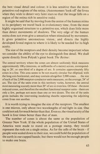 the best visual detail and colour, it is less sensitive than the more
primitive rod-regions of the retina. (Astronomers 'look off the fovea
when they wish to detect very faint stars so that the image falls on a
region of the retina rich in sensitive rods).
It might be said that by moving from the centre of the human retina
to its periphery we travel back in evolutionary time ; from the most
highly organised structure to a primitive eye, which does little more
than detect movements of shadows. The very edge of the human
retina does not even give a sensation when stimulated by movement.
It gives primitive unconscious vision; and directs the highly
developed foveal region to where it is likely to be needed for its high
acuity.
The size of the receptors and their density become important when
we consider the ability of the eye to distinguish fine detail. We shall
quote directly from Polyak's great book The Retina:
The central territory where the cones are almost uniformly thick measures
approximately 100// (microns, or millionths of a metre) across, correspond-
ing to 20', or one-third of a degree of arc. It contains approximately fifty
cones in a line. This area seems to be not exactly circular but elliptical, with
the long axis horizontal, and may contain altogether 2,000 cones . . . the size
of each of the 2,000 receptor-conductor units measures, on the average, 24" of
arc. The size of the units even in this territory varies, however, the central
most measuring scarcely more than 20" of arc or even less. Ofthese - the most
reduced cones, and therefore the smallest functional receptor units - there are
only a few, perhaps not more than one or two dozen. The size of the units
given includes the intervening insulating sheaths separating the adjoining
cones from one another.
It is worth trying to imagine the size of the receptors. The smallest
is one micron, only about two wavelengths of red light in size. One
could not ask for much better than that. Even so, the visual acuity ofthe
hawk is four times better than that of man.
The number of cones is about the same as the population of
Greater New York. If the whole population of the United States of
America were made to stand on a postage stamp, they would
represent the rods on a single retina. As for the cells of the brain - if
people were scaled down to their size, we could hold the population of
the earth in our cupped hands ; but there would not be enough people
to make one brain.
63
 