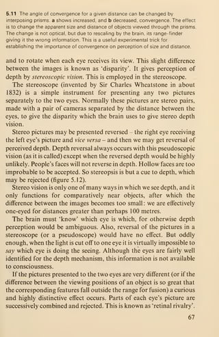 5.11 The angle of convergence for a given distance can be changed by
interposing prisms, a shows increased, and b decreased, convergence. The effect
is to change the apparent size and distance of objects viewed through the prisms.
The change is not optical, but due to rescaling by the brain, its range-finder
giving it the wrong information. This is a useful experimental trick for
establishing the importance of convergence on perception of size and distance.
and to rotate when each eye receives its view. This sHght difference
between the images is known as 'disparity'. It gives perception of
depth by stereoscopic vision. This is employed in the stereoscope.
The stereoscope (invented by Sir Charles Wheatstone in about
1832) is a simple instrument for presenting any two pictures
separately to the two eyes. Normally these pictures are stereo pairs,
made with a pair of cameras separated by the distance between the
eyes, to give the disparity which the brain uses to give stereo depth
vision.
Stereo pictures may be presented reversed - the right eye receiving
the left eye's picture and >ice versa - and then we may get reversal of
perceived depth. Depth reversal always occurs with this pseudoscopic
vision (as it is called) except when the reversed depth would be highly
unhkely. People's faces will not reverse in depth. Hollow faces are too
improbable to be accepted. So stereopsis is but a cue to depth, which
may be rejected (figure 5.12).
Stereo vision is only one of many ways in which we see depth, and it
only functions for comparatively near objects, after which the
difference between the images becomes too small : we are effectively
one-eyed for distances greater than perhaps 100 metres.
The brain must 'know' which eye is which, for otherwise depth
perception would be ambiguous. Also, reversal of the pictures in a
stereoscope (or a pseudoscope) would have no effect. But oddly
enough, when the light is cut off to one eye it is virtually impossible to
say which eye is doing the seeing. Although the eyes are fairly well
identified for the depth mechanism, this information is not available
to consciousness.
If the pictures presented to the two eyes are very different (or if the
difference between the viewing positions of an object is so great that
the corresponding features fall outside the range for fusion) a curious
and highly distinctive effect occurs. Parts of each eye's picture are
successively combined and rejected. This is known as 'retinal rivalry'.
67
 