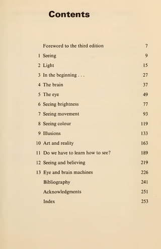 Contents
Foreword to the third edition 7
1 Seeing 9
2 Light 15
3 In the beginning . . . 27
4 The brain 37
5 The eye 49
6 Seeing brightness 77
7 Seeing movement 93
8 Seeing colour 119
9 Illusions 133
10 Art and reality 163
11 Do we have to learn how to see? 189
12 Seeing and believing 219
13 Eye and brain machines 226
Bibliography 241
Acknowledgments 251
Index 253
 