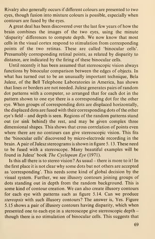 Rivalry also generally occurs if different colours are presented to two
eyes, though fusion into mixture colours is possible, especially when
contours are fused by the eyes.
A great deal has been discovered over the last few years of how the
brain combines the images of the two eyes, using the minute
'disparity' differences to compute depth. We now know that most
cells in the visual cortex respond to stimulation from corresponding
points of the two retinas. These are called 'binocular cells'.
Presumably corresponding retinal points, as related by disparity to
distance, are indicated by the firing of these binocular cells.
Until recently it has been assumed that stereoscopic vision always
functions by binocular comparison between the edges of objects. In
what has turned out to be an unusually important technique, Bela
Julesz, of the Bell Telephone Laboratories in America, has shown
that lines or borders are not needed. Julesz generates pairs of random
dot patterns with a computer, so arranged that for each dot in the
pattern shown to one eye there is a corresponding dot for the other
eye. When groups of corresponding dots are displaced horizontally,
the displaced dots are fused with their corresponding dots of the other
eye's field - and depth is seen. Regions of the random patterns stand
out (or sink behind) the rest, and may be given complex three
dimensional shapes. This shows that cross correlation of points even
where there are no contours can give stereoscopic vision. This fits
the 'binocular cells' discovered by micro-electrode recording in the
brain. A pair ofJulesz stereograms is shown in figure 5.13. These need
to be fused with a stereoscope. Many beautiful examples will be
found in Julesz' book The Cyclopean Eye (1971).
Is this all there is to stereo vision? As usual - there is more to it ! In
the first place it is not clear why some dots but not others are accepted
as 'corresponding'. This needs some kind of global decision by the
visual system. Further, we see illusory contours joining groups of
dots standing out in depth from the random background. This is
some kind of contour creation. We can also create illusory contours
for each eye with patterns such as figure 5.14. Can we produce
stereopsis with such illusory contours? The answer is. Yes. Figure
5.15 shows a pair of illusory contours having disparity, which when
presented one to each eye in a stereoscope give stereoscopic depth -
though there is no stimulation of binocular cells. This suggests that
69
 