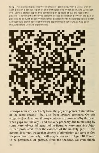 5.13 These random patterns were computer-generated, with a lateral shift of
each point in a central region of one of the patterns. When seen, one with each
eye (using a stereoscope), this central region appears above the rest of the
pattern - showing that the eyes perform a cross-correlation between the pair of
patterns, to convert disparity (horizontal displacement) into perception of depth.
Stereoscopic depth does not therefore depend upon contours, as had been
thought before Julesz's experiments.
stereopsis can work not only from the physical points of stimulation
at the sense organs - but also from inferred contours. On this
(cognitive) explanation, illusory contours are postulated by the brain
when gaps are unlikely - and are very probably due to masking by
some nearer object hiding part of the figure. A nearer masking object
is then postulated, from the evidence of the unlikely gaps. If this
account is correct, we see that absence of stimulation can serve as data
for perception. Similarly, the illusory letters seen in figure 10.17 seem
to be postulated, or guessed, from the shadows. So even simple
70
 