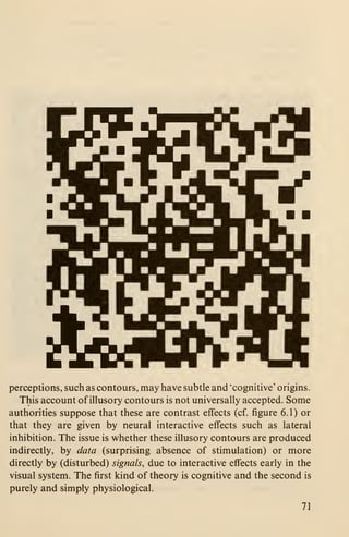 perceptions, such as contours, may have subtle and 'cognitive' origins.
This account of illusory contours is not universally accepted. Some
authorities suppose that these are contrast effects (cf. figure 6.1) or
that they are given by neural interactive effects such as lateral
inhibition. The issue is whether these illusory contours are produced
indirectly, by data (surprising absence of stimulation) or more
directly by (disturbed) signals, due to interactive effects early in the
visual system. The first kind of theory is cognitive and the second is
purely and simply physiological.
71
 