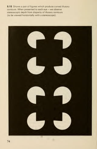 5.15 Shows a pair of figures which produce curved illusory
contours. When presented to each eye - we observe
stereoscopic depth from disparity of illusory contours
(to be viewed horizontally with a stereoscope).
74
 
