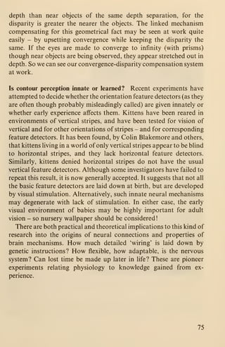 depth than near objects of the same depth separation, for the
disparity is greater the nearer the objects. The hnked mechanism
compensating for this geometrical fact may be seen at work quite
easily - by upsetting convergence while keeping the disparity the
same. If the eyes are made to converge to infinity (with prisms)
though near objects are being observed, they appear stretched out in
depth. So we can see our convergence-disparity compensation system
at work.
Is contour perception innate or learned? Recent experiments have
attempted to decide whether the orientation feature detectors (as they
are often though probably misleadingly called) are given innately or
whether early experience affects them. Kittens have been reared in
environments of vertical stripes, and have been tested for vision of
vertical and for other orientations of stripes - and for corresponding
feature detectors. It has been found, by Colin Blakemore and others,
that kittens living in a world of only vertical stripes appear to be blind
to horizontal stripes, and they lack horizontal feature detectors.
Similarly, kittens denied horizontal stripes do not have the usual
vertical feature detectors. Although some investigators have failed to
repeat this result, it is now generally accepted. It suggests that not all
the basic feature detectors are laid down at birth, but are developed
by visual stimulation. Alternatively, such innate neural mechanisms
may degenerate with lack of stimulation. In either case, the early
visual environment of babies may be highly important for adult
vision - so nursery wallpaper should be considered
!
There are both practical and theoretical implications to this kind of
research into the origins of neural connections and properties of
brain mechanisms. How much detailed 'wiring' is laid down by
genetic instructions? How flexible, how adaptable, is the nervous
system? Can lost time be made up later in life? These are pioneer
experiments relating physiology to knowledge gained from ex-
perience.
75
 