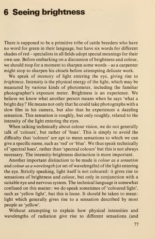 6 Seeing brightness
There is supposed to be a primitive tribe of cattle breeders who have
no word for green in their language, but have six words for different
shades of red - specialists in all fields adopt special meanings for their
own use. Before embarking on a discussion of brightness and colour,
we should stop for a moment to sharpen some words - as a carpenter
might stop to sharpen his chisels before attempting delicate work.
We speak of intensity of light entering the eye, giving rise to
brightness. Intensity is the physical energy of the hght, which may be
measured by various kinds of photometer, including the familiar
photographer's exposure meter. Brightness is an experience. We
believe we know what another person means when he says 'what a
bright day !'
He means not only that he could take photographs with a
slow film in his camera, but also that he experiences a dazzling
sensation. This sensation is roughly, but only roughly, related to the
intensity of the light entering the eyes.
When talking technically about colour vision, we do not generally
talk of 'colours', but rather of 'hues'. This is simply to avoid the
difiiculty that 'colours' are apt to mean sensations to which we can
give a specific name, such as 'red' or 'blue'. We thus speak technically
of 'spectral hues', rather than 'spectral colours' but this is not always
necessary. The intensity-brightness distinction is more important.
Another important distinction to be made is colour as a sensation
and colour as a wavelength (or set of wavelengths) of the light entering
the eye. Strictly speaking, light itself is not coloured : it gives rise to
sensations of brightness and colour, but only in conjunction with a
suitable eye and nervous system. The technical language is somewhat
confused on this matter: we do speak sometimes of 'coloured light',
such as 'yellow light', but this is loose. It should be taken to mean:
light which generally gives rise to a sensation described by most
people as 'yellow'.
Without attempting to explain how physical intensities and
wavelengths of radiation give rise to different sensations (and
77
 