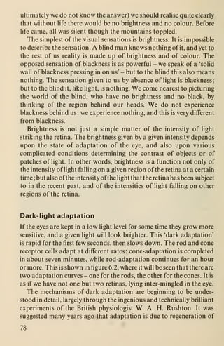ultimately we do not know the answer) we should realise quite clearly
that without life there would be no brightness and no colour. Before
life came, all was silent though the mountains toppled.
The simplest of the visual sensations is brightness. It is impossible
to describe the sensation. A blind man knows nothing of it, and yet to
the rest of us reality is made up of brightness and of colour. The
opposed sensation of blackness is as powerful - we speak of a 'solid
wall of blackness pressing in on us' - but to the blind this also means
nothing. The sensation given to us by absence of hght is blackness;
but to the blind it, hke light, is nothing. We come nearest to picturing
the world of the blind, who have no brightness and no black, by
thinking of the region behind our heads. We do not experience
blackness behind us : we experience nothing, and this is very different
from blackness.
Brightness is not just a simple matter of the intensity of light
striking the retina. The brightness given by a given intensity depends
upon the state of adaptation of the eye, and also upon various
complicated conditions determining the contrast of objects or of
patches of light. In other words, brightness is a function not only of
the intensity of light falling on a given region of the retina at a certain
time ; but also ofthe intensity ofthe light that the retina has been subject
to in the recent past, and of the intensities of Hght falling on other
regions of the retina.
Dark-light adaptation
If the eyes are kept in a low light level for some time they grow more
sensitive, and a given light will look brighter. This 'dark adaptation'
is rapid for the first few seconds, then slows down. The rod and cone
receptor cells adapt at different rates : cone-adaptation is completed
in about seven minutes, while rod-adaptation continues for an hour
or more. This is shown in figure 6.2, where it will be seen that there are
two adaptation curves - one for the rods, the other for the cones. It is
as if we have not one but two retinas, lying inter-mingled in the eye.
The mechanisms of dark adaptation are beginning to be under-
stood in detail, largely through the ingenious and technically brilliant
experiments of the British physiologist W. A. H. Rushton. It was
suggested many years ago that adaptation is due to regeneration of
78
 