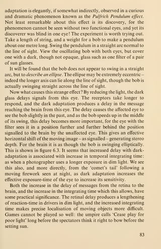 adaptation is elegantly, if somewhat indirectly, observed in a curious
and dramatic phenomenon known as the Pulfrich Pendulum effect.
Not least remarkable about this effect is its discovery, for the
phenomenon cannot be seen without two functional eyes, and yet its
discoverer was blind in one eye! The experiment is worth trying out.
Take a length of string, and a weight for a bob to make a pendulum
about one metre long. Swing the pendulum in a straight arc normal to
the line of sight. View the oscillating bob with both eyes, but cover
one with a dark, though not opaque, glass such as one filter of a pair
of sun glasses.
It will be found that the bob does not appear to swing in a straight
arc, but to describe an ellipse. The ellipse may be extremely eccentric -
indeed the longer axis can lie along the line of sight, though the bob is
actually swinging straight across the line of sight.
Now what causes this strange effect? By reducing the light, the dark
glass delays signals from this eye. The receptors take longer to
respond, and the dark adaptation produces a delay in the message
reaching the brain from this eye. The delay causes the affected eye to
see the bob slightly in the past, and as the bob speeds up in the middle
of its swing, this delay becomes more important, for the eye with the
filter sees it in a position further and further behind the position
signalled to the brain by the unaffected eye. This gives an effective
horizontal shift of the moving image - as signalled - generating stereo
depth. For the brain it is as though the bob is swinging elliptically.
This is shown in figure 6.3. It seems that increased delay with dark-
adaptation is associated with increase in temporal integrating time:
as when a photographer uses a longer exposure in dim light. We see
this also, and more directly, from the 'comet's tail' following a
moving firework seen at night, as dark adaptation increases the
effective exposure-time of the eye to increase its sensitivity.
Both the increase in the delay of messages from the retina to the
brain, and the increase in the integrating time which this allows, have
some practical significance. The retinal delay produces a lengthening
of reaction-time in drivers in dim light, and the increased integrating
time makes precise localisation of moving objects more difficult.
Games cannot be played so well: the umpire calls 'Cease play for
poor light' long before the spectators think it right to bow before the
setting sun.
83
 