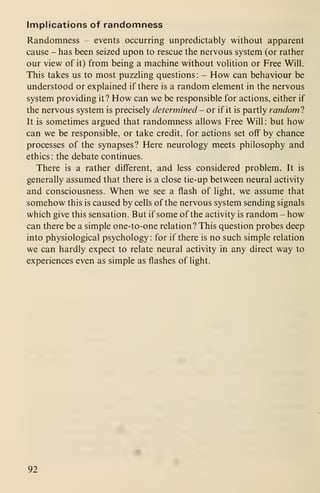 Implications of randomness
Randomness - events occurring unpredictably without apparent
cause - has been seized upon to rescue the nervous system (or rather
our view of it) from being a machine without vohtion or Free Will.
This takes us to most puzzling questions :
- How can behaviour be
understood or explained if there is a random element in the nervous
system providing it? How can we be responsible for actions, either if
the nervous system is precisely determined - or if it is partly randoml
It is sometimes argued that randomness allows Free Will : but how
can we be responsible, or take credit, for actions set off by chance
processes of the synapses? Here neurology meets philosophy and
ethics: the debate continues.
There is a rather different, and less considered problem. It is
generally assumed that there is a close tie-up between neural activity
and consciousness. When we see a flash of light, we assume that
somehow this is caused by cells of the nervous system sending signals
which give this sensation. But if some of the activity is random - how
can there be a simple one-to-one relation? This question probes deep
into physiological psychology : for if there is no such simple relation
we can hardly expect to relate neural activity in any direct way to
experiences even as simple as flashes of light.
92
 